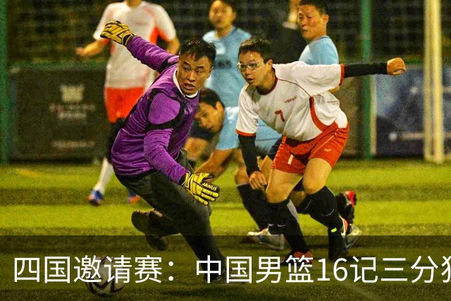 四国邀请赛：中国男篮16记三分狂胜喀麦隆 六人上双廖三宁18+5+4