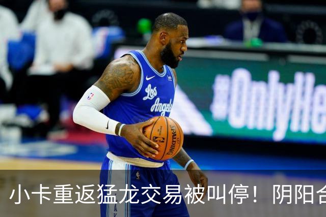 小卡重返猛龙交易被叫停！阴阳合同要毁他篮球生涯？