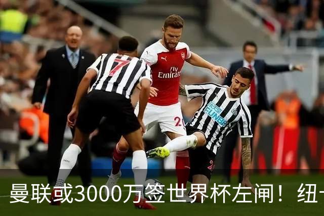 曼联或3000万签世界杯左闸！纽卡拒绝6000万卖霍尔，非要买必须天价