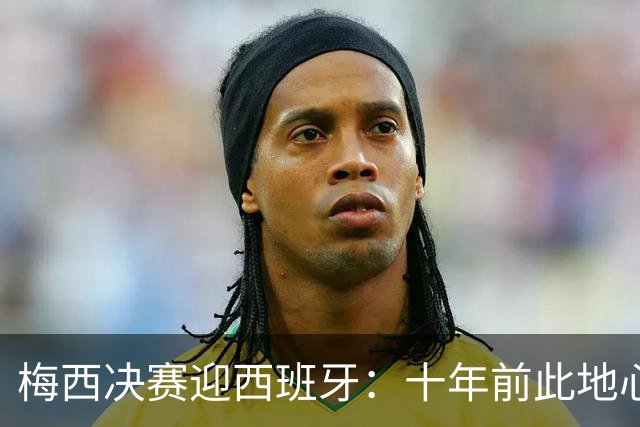 梅西决赛迎西班牙：十年前此地心碎退队，如今踏上终极救赎